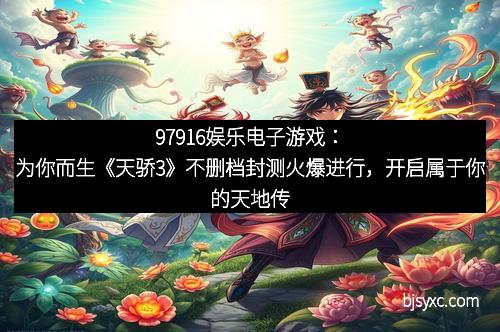 97916娱乐电子游戏：为你而生《天骄3》不删档封测火爆进行，开启属于你的天地传奇