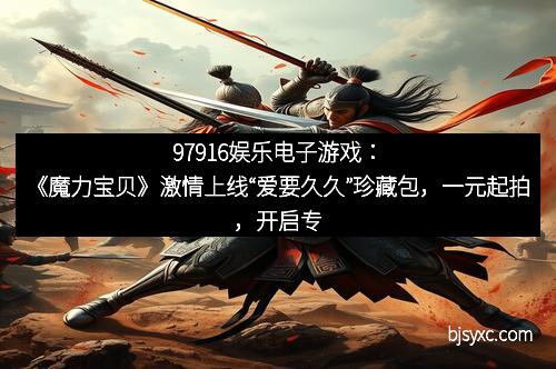 97916娱乐电子游戏：《魔力宝贝》激情上线“爱要久久”珍藏包，一元起拍，开启专属回忆新篇章！